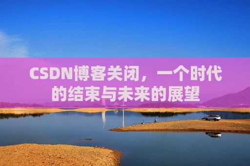 CSDN博客关闭，一个时代的结束与未来的展望